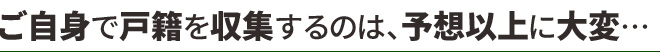 ご自身で戸籍を収集するのは、予想以上に大変…